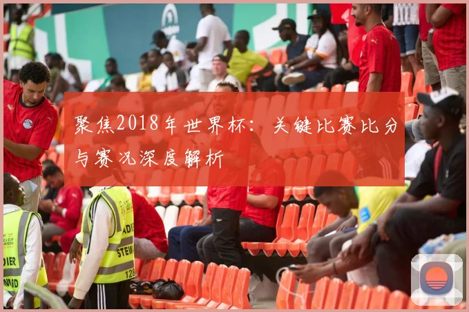 聚焦2018年世界杯：关键比赛比分与赛况深度解析