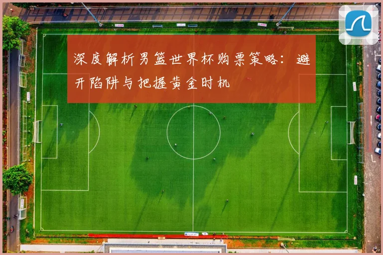 深度解析男篮世界杯购票策略：避开陷阱与把握黄金时机