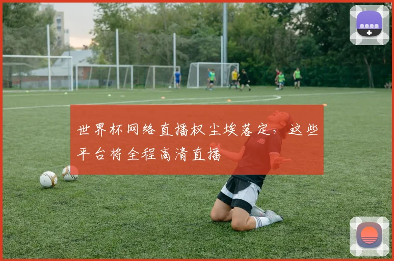 世界杯网络直播权尘埃落定,这些平台将全程高清直播