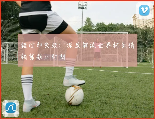 错过即失效：深度解读世界杯竞猜销售截止时刻