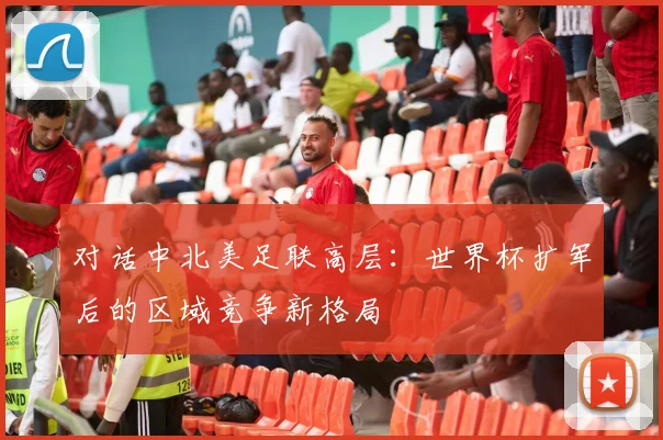 对话中北美足联高层：世界杯扩军后的区域竞争新格局
