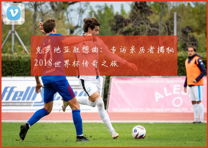 克罗地亚狂想曲:专访亲历者揭秘2018世界杯传奇之旅