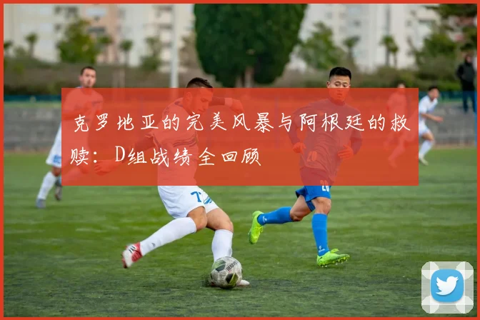 克罗地亚的完美风暴与阿根廷的救赎:D组战绩全回顾