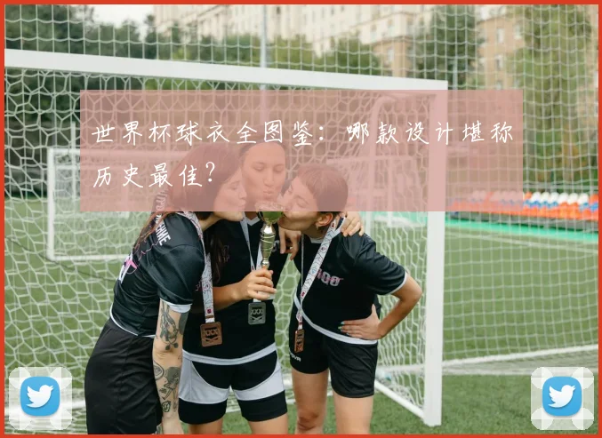 世界杯球衣全图鉴:哪款设计堪称历史最佳?