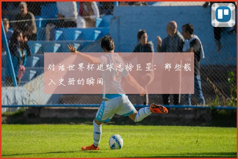 对话世界杯进球总榜巨星：那些载入史册的瞬间