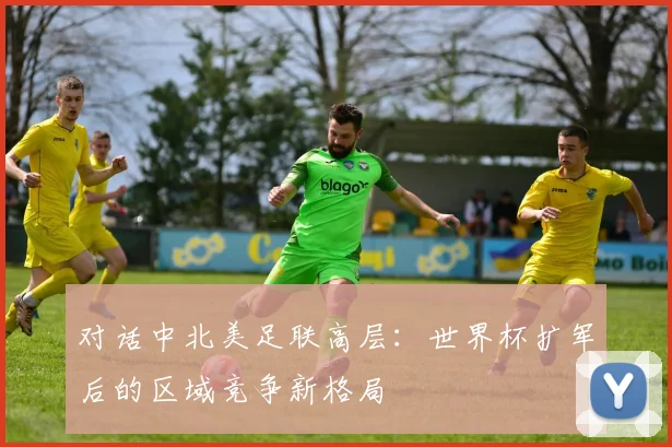 对话中北美足联高层：世界杯扩军后的区域竞争新格局