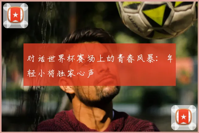 对话世界杯赛场上的青春风暴：年轻小将独家心声