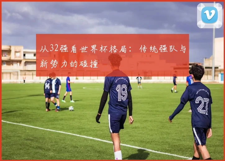 从32强看世界杯格局：传统强队与新势力的碰撞