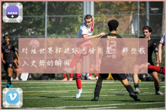 对话世界杯进球总榜巨星：那些载入史册的瞬间
