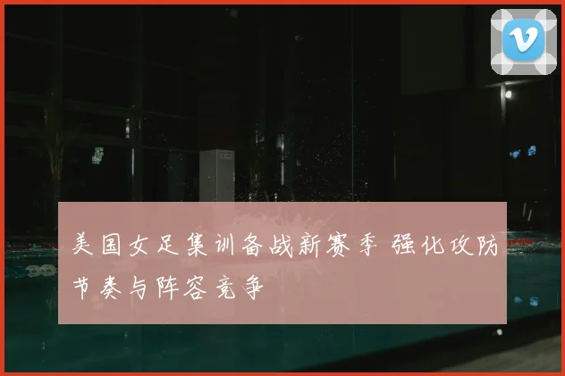 美国女足集训备战新赛季 强化攻防节奏与阵容竞争